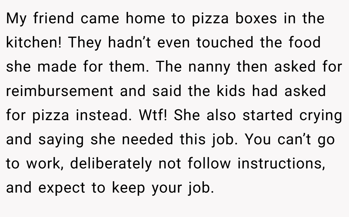 My friend came home to pizza boxes in the kitchen! They hadn’t even touched the food she made for them. The nanny then asked for reimbursement and said the kids had asked for pizza instead. Wtf! She also started crying and saying she needed this job. You can’t go to work, deliberately not follow instructions, and expect to keep your job.