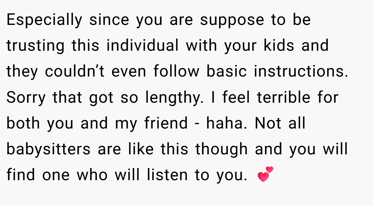 Especially since you are suppose to be trusting this individual with your kids and they couldn’t even follow basic instructions. Sorry that got so lengthy. I feel terrible for both you and my friend - haha. Not all babysitters are like this though and you will find one who will listen to you. 💕