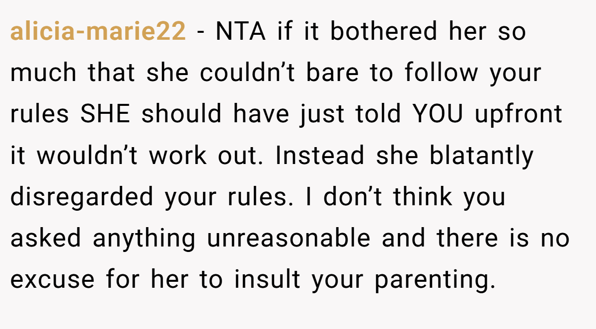 alicia-marie22 − NTA if it bothered her so much that she couldn’t bare to follow your rules SHE should have just told YOU upfront it wouldn’t work out. Instead she blatantly disregarded your rules. I don’t think you asked anything unreasonable and there is no excuse for her to insult your parenting.