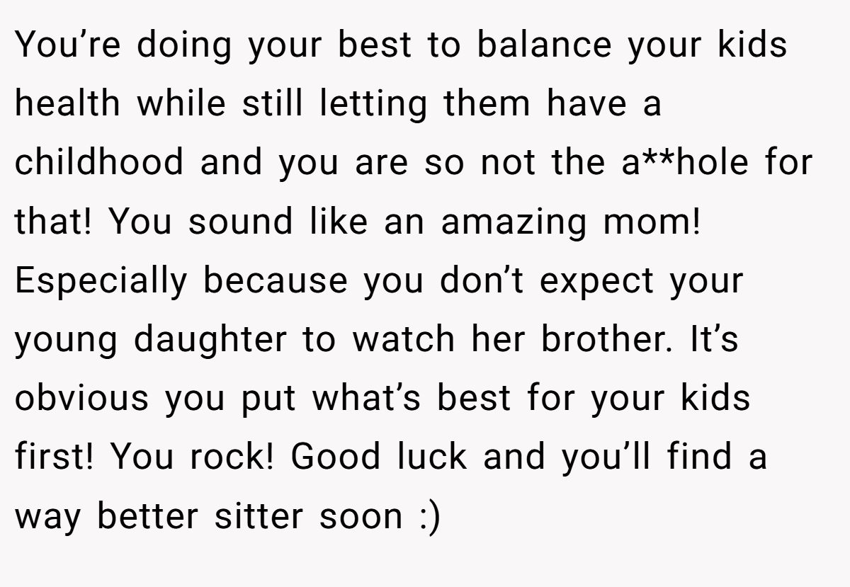 You’re doing your best to balance your kids health while still letting them have a childhood and you are so not the a**hole for that! You sound like an amazing mom! Especially because you don’t expect your young daughter to watch her brother. It’s obvious you put what’s best for your kids first! You rock! Good luck and you’ll find a way better sitter soon :)