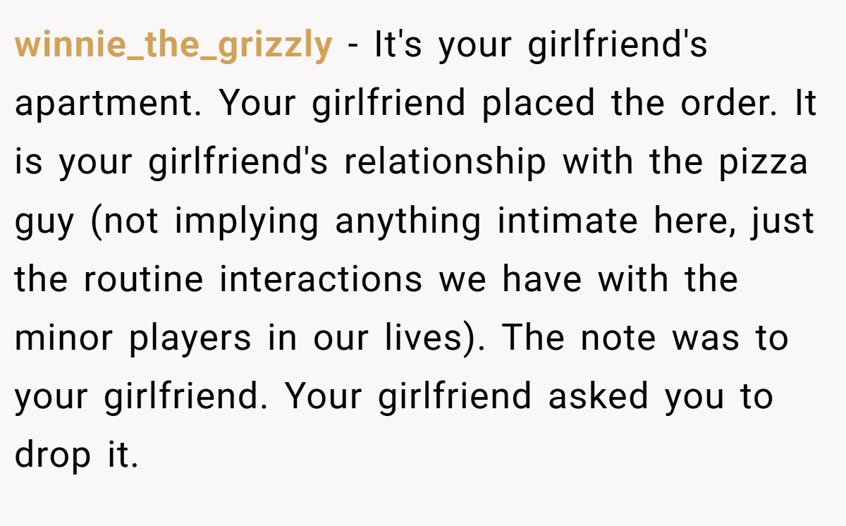 winnie_the_grizzly − It's your girlfriend's apartment. Your girlfriend placed the order. It is your girlfriend's relationship with the pizza guy (not implying anything intimate here, just the routine interactions we have with the minor players in our lives). The note was to your girlfriend. Your girlfriend asked you to drop it.