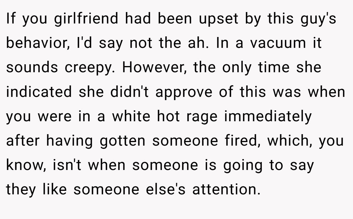 If you girlfriend had been upset by this guy's behavior, I'd say not the ah. In a vacuum it sounds creepy. However, the only time she indicated she didn't approve of this was when you were in a white hot rage immediately after having gotten someone fired, which, you know, isn't when someone is going to say they like someone else's attention.
