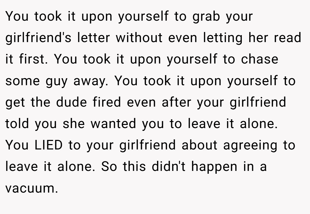 You took it upon yourself to grab your girlfriend's letter without even letting her read it first. You took it upon yourself to chase some guy away. You took it upon yourself to get the dude fired even after your girlfriend told you she wanted you to leave it alone. You LIED to your girlfriend about agreeing to leave it alone. So this didn't happen in a vacuum.