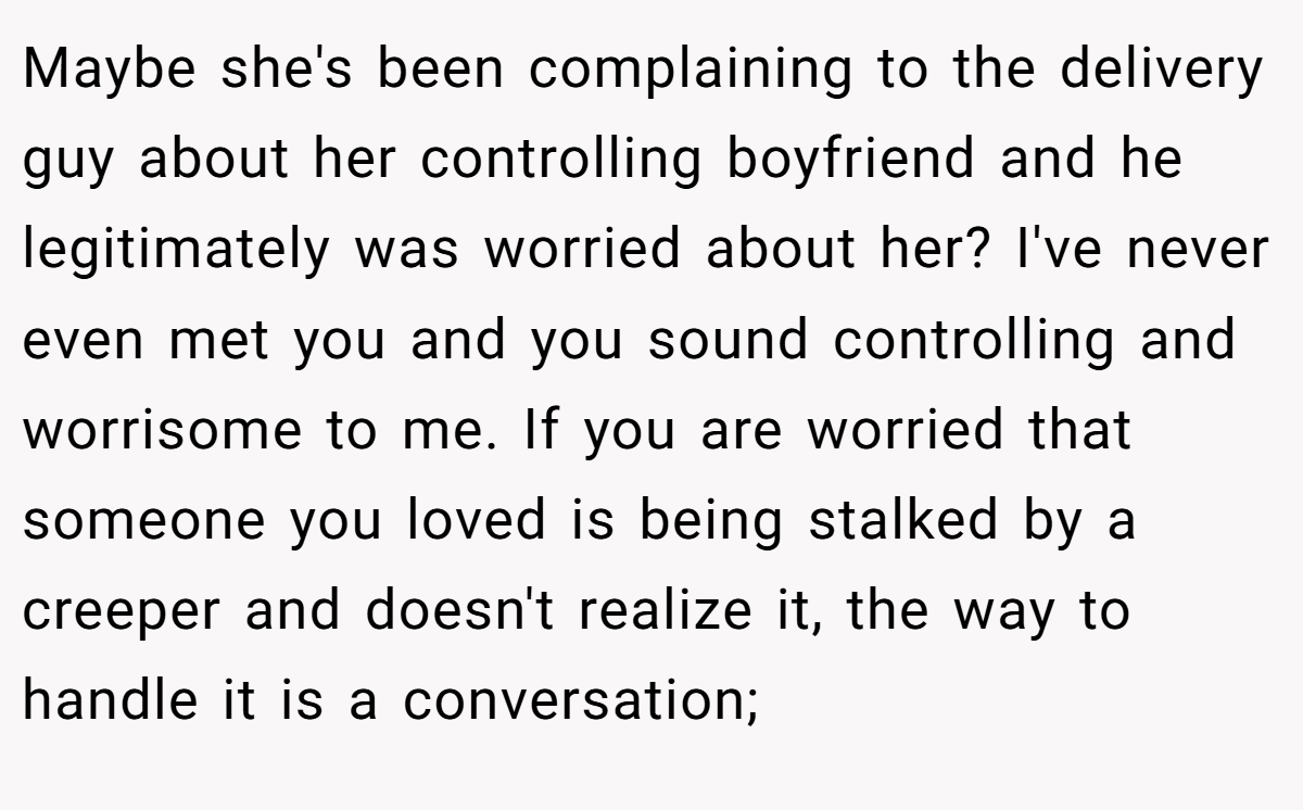 Maybe she's been complaining to the delivery guy about her controlling boyfriend and he legitimately was worried about her? I've never even met you and you sound controlling and worrisome to me. If you are worried that someone you loved is being stalked by a creeper and doesn't realize it, the way to handle it is a conversation;