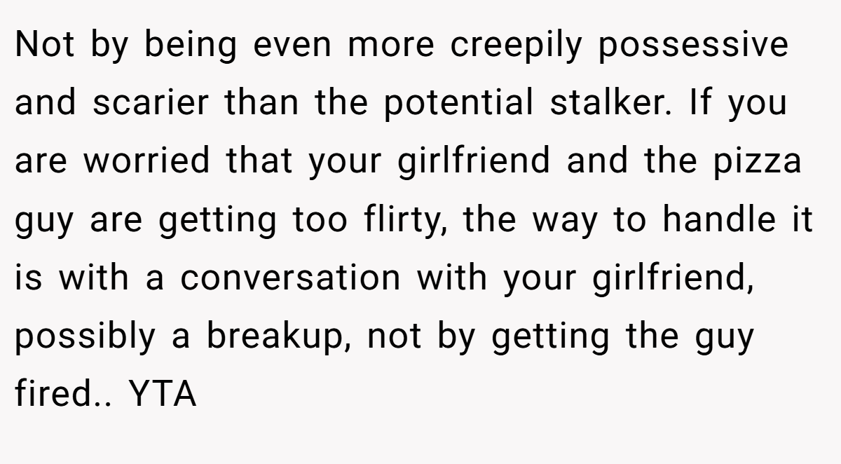 Not by being even more creepily possessive and scarier than the potential stalker. If you are worried that your girlfriend and the pizza guy are getting too flirty, the way to handle it is with a conversation with your girlfriend, possibly a breakup, not by getting the guy fired.. YTA