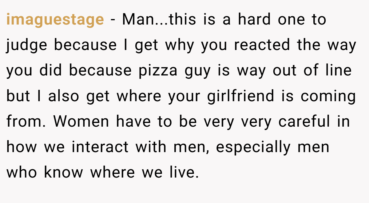 imaguestage − Man...this is a hard one to judge because I get why you reacted the way you did because pizza guy is way out of line but I also get where your girlfriend is coming from. Women have to be very very careful in how we interact with men, especially men who know where we live.