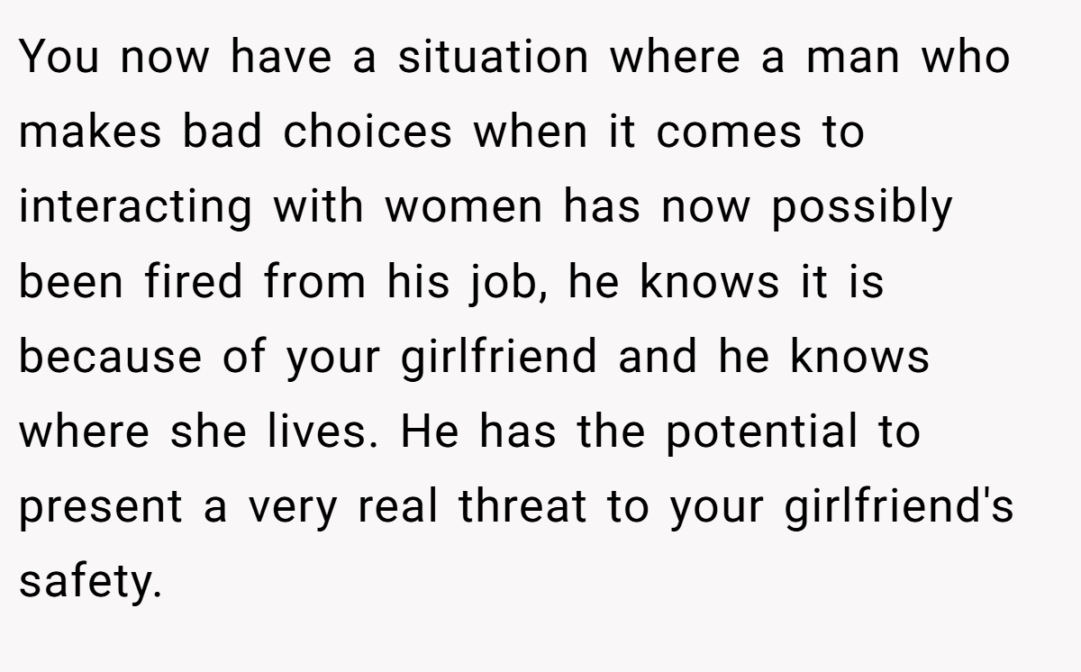 You now have a situation where a man who makes bad choices when it comes to interacting with women has now possibly been fired from his job, he knows it is because of your girlfriend and he knows where she lives. He has the potential to present a very real threat to your girlfriend's safety.