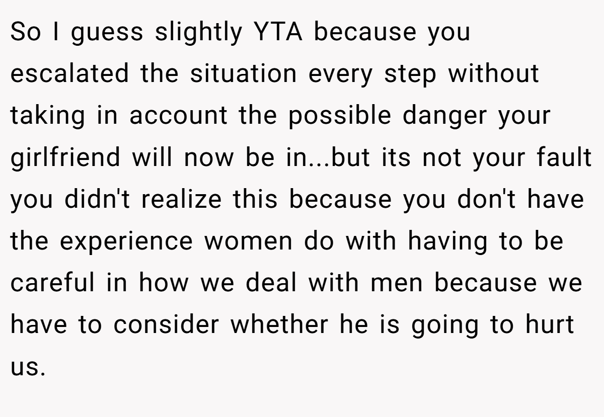 So I guess slightly YTA because you escalated the situation every step without taking in account the possible danger your girlfriend will now be in...but its not your fault you didn't realize this because you don't have the experience women do with having to be careful in how we deal with men because we have to consider whether he is going to hurt us.