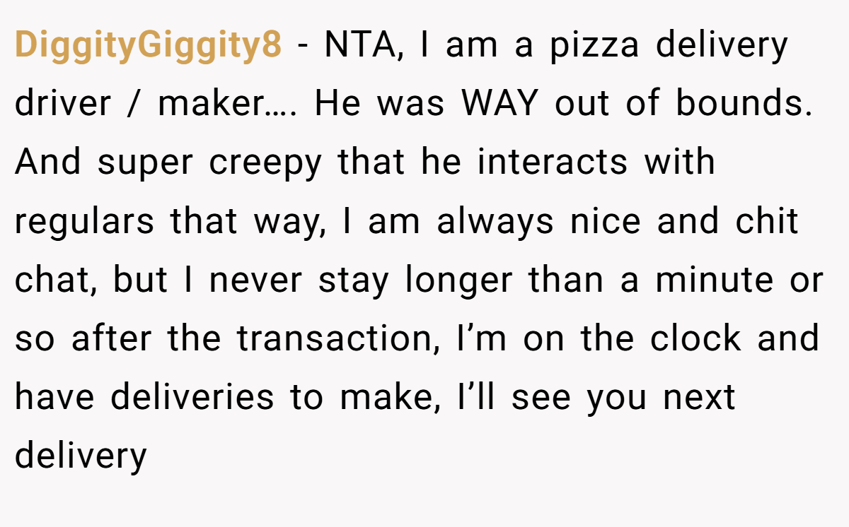 DiggityGiggity8 − NTA, I am a pizza delivery driver / maker…. He was WAY out of bounds. And super creepy that he interacts with regulars that way, I am always nice and chit chat, but I never stay longer than a minute or so after the transaction, I’m on the clock and have deliveries to make, I’ll see you next delivery