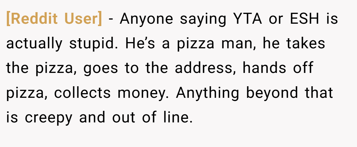 [Reddit User] − Anyone saying YTA or ESH is actually stupid. He’s a pizza man, he takes the pizza, goes to the address, hands off pizza, collects money. Anything beyond that is creepy and out of line.