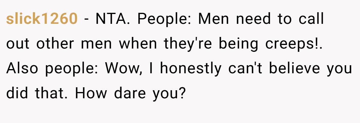 slick1260 − NTA. People: Men need to call out other men when they're being creeps!. Also people: Wow, I honestly can't believe you did that. How dare you?