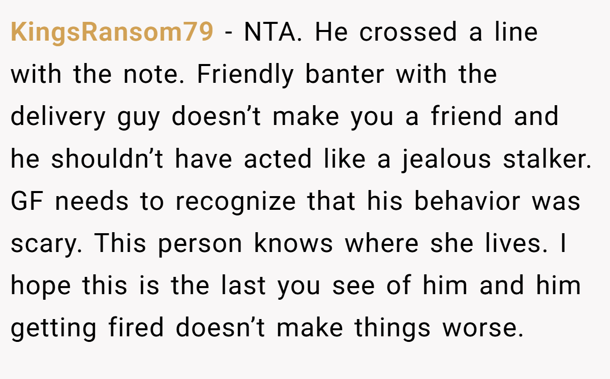 KingsRansom79 − NTA. He crossed a line with the note. Friendly banter with the delivery guy doesn’t make you a friend and he shouldn’t have acted like a jealous stalker. GF needs to recognize that his behavior was scary. This person knows where she lives. I hope this is the last you see of him and him getting fired doesn’t make things worse.