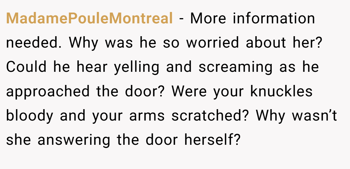 MadamePouleMontreal − More information needed. Why was he so worried about her? Could he hear yelling and screaming as he approached the door? Were your knuckles bloody and your arms scratched? Why wasn’t she answering the door herself?