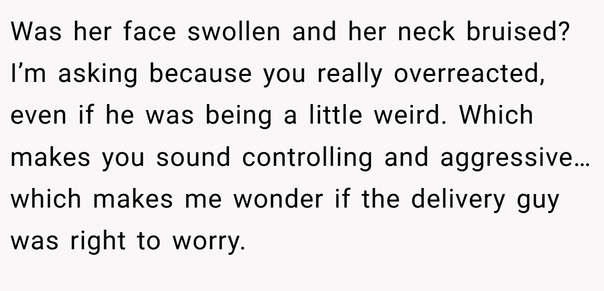 Was her face swollen and her neck bruised? I’m asking because you really overreacted, even if he was being a little weird. Which makes you sound controlling and aggressive… which makes me wonder if the delivery guy was right to worry.