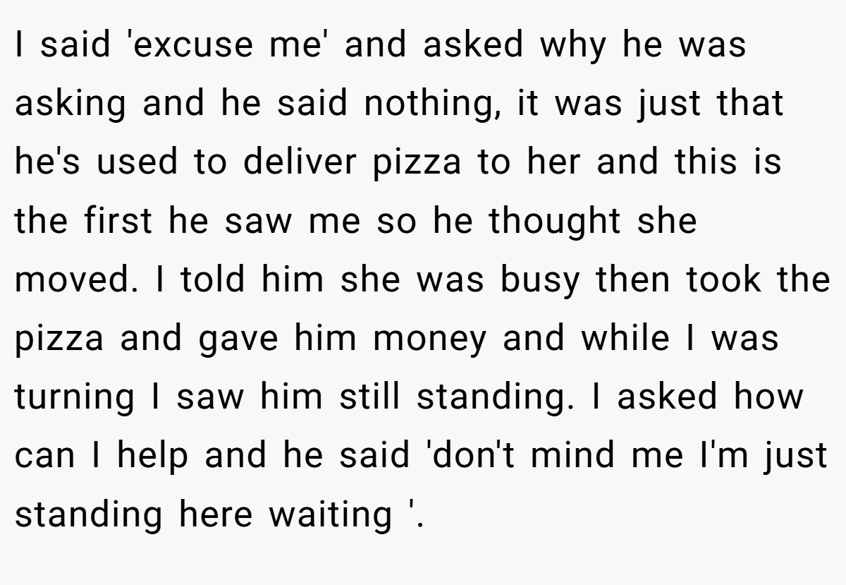 I said 'excuse me' and asked why he was asking and he said nothing, it was just that he's used to deliver pizza to her and this is the first he saw me so he thought she moved. I told him she was busy then took the pizza and gave him money and while I was turning I saw him still standing. I asked how can I help and he said 'don't mind me I'm just standing here waiting '.
