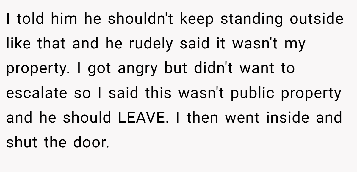 I told him he shouldn't keep standing outside like that and he rudely said it wasn't my property. I got angry but didn't want to escalate so I said this wasn't public property and he should LEAVE. I then went inside and shut the door.