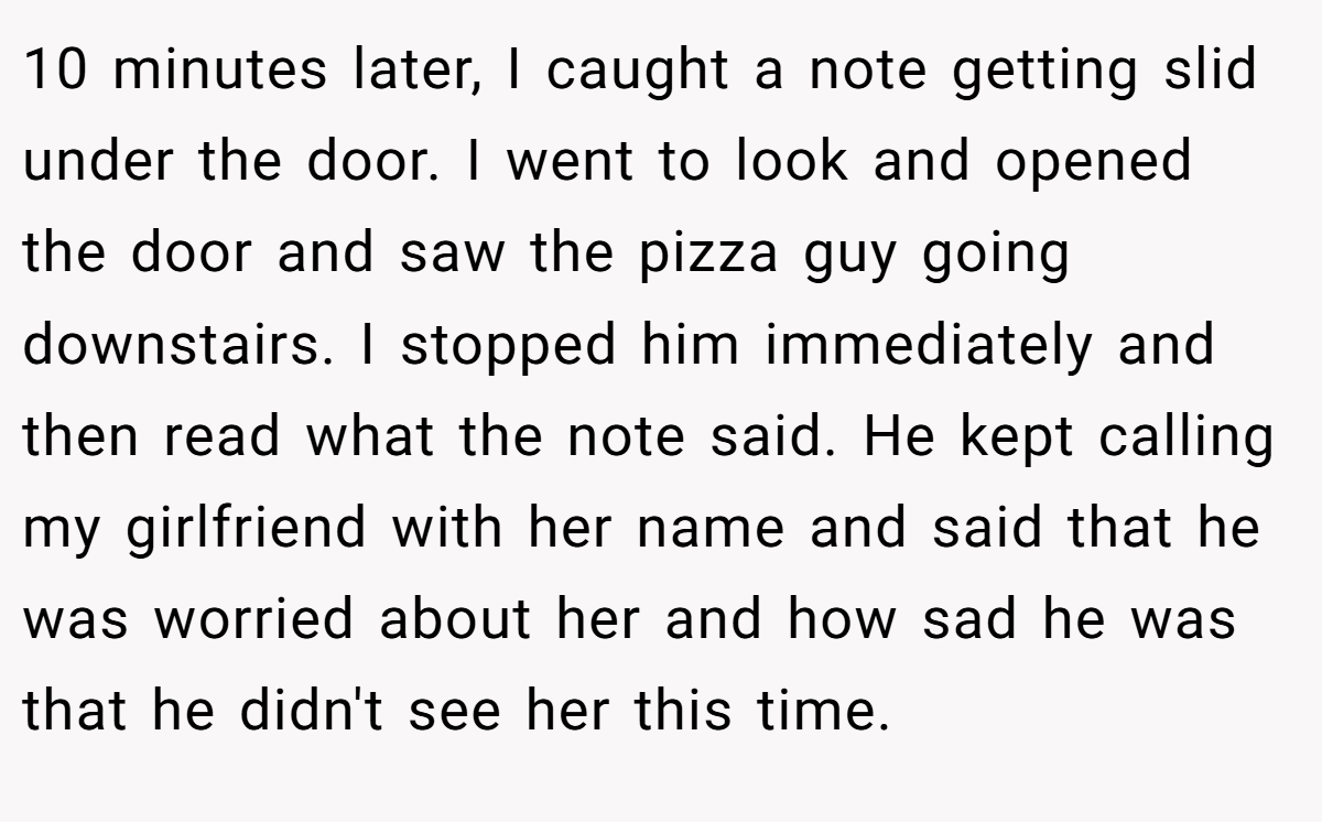 10 minutes later, I caught a note getting slid under the door. I went to look and opened the door and saw the pizza guy going downstairs. I stopped him immediately and then read what the note said. He kept calling my girlfriend with her name and said that he was worried about her and how sad he was that he didn't see her this time.