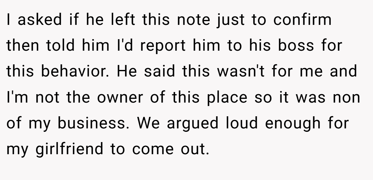 I asked if he left this note just to confirm then told him I'd report him to his boss for this behavior. He said this wasn't for me and I'm not the owner of this place so it was non of my business. We argued loud enough for my girlfriend to come out.