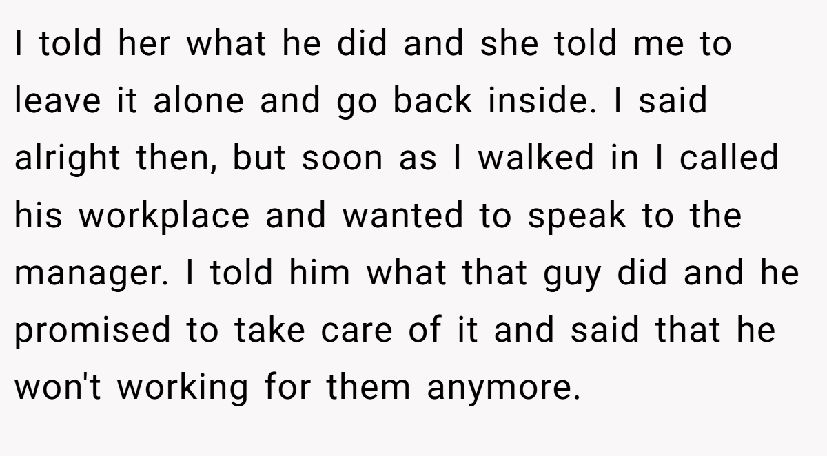 I told her what he did and she told me to leave it alone and go back inside. I said alright then, but soon as I walked in I called his workplace and wanted to speak to the manager. I told him what that guy did and he promised to take care of it and said that he won't working for them anymore.