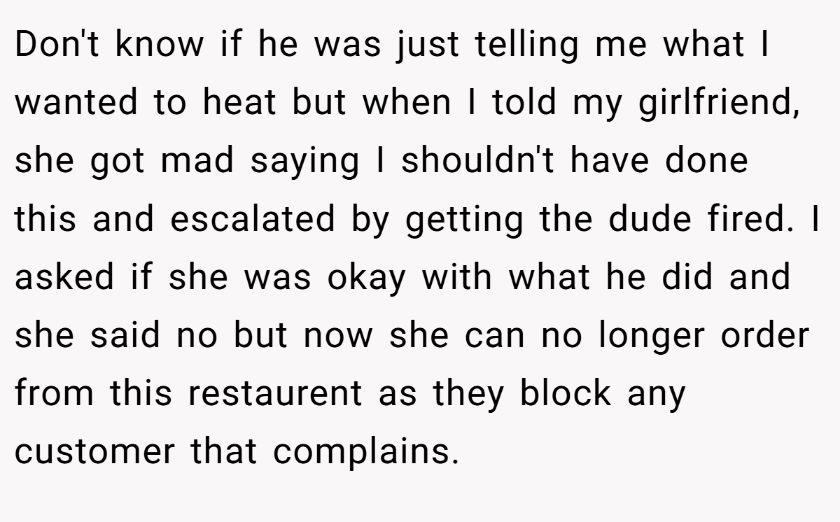 Don't know if he was just telling me what I wanted to heat but when I told my girlfriend, she got mad saying I shouldn't have done this and escalated by getting the dude fired. I asked if she was okay with what he did and she said no but now she can no longer order from this restaurent as they block any customer that complains.