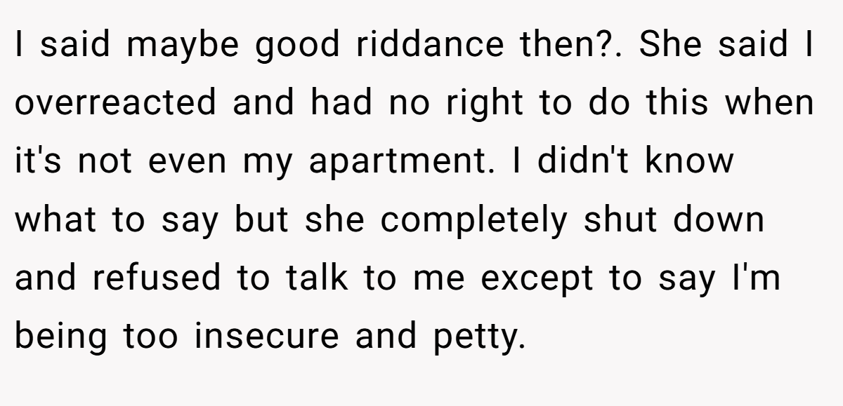 I said maybe good riddance then?. She said I overreacted and had no right to do this when it's not even my apartment. I didn't know what to say but she completely shut down and refused to talk to me except to say I'm being too insecure and petty.