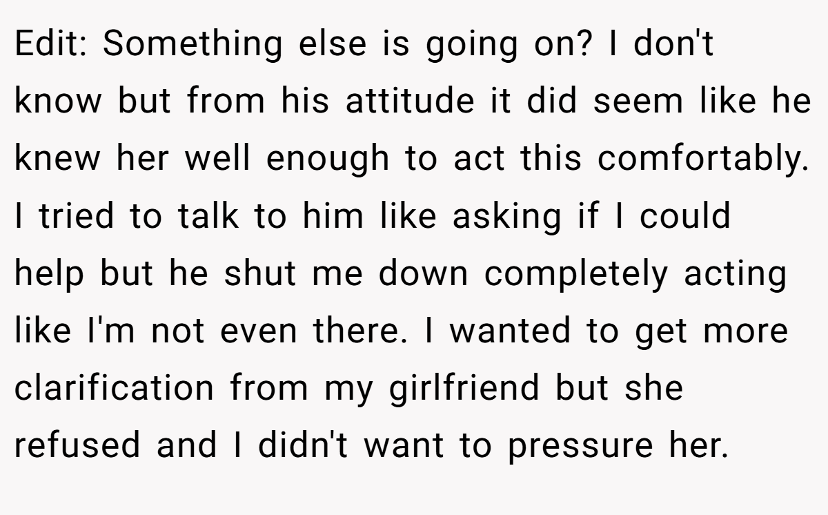 Edit: Something else is going on? I don't know but from his attitude it did seem like he knew her well enough to act this comfortably. I tried to talk to him like asking if I could help but he shut me down completely acting like I'm not even there. I wanted to get more clarification from my girlfriend but she refused and I didn't want to pressure her.