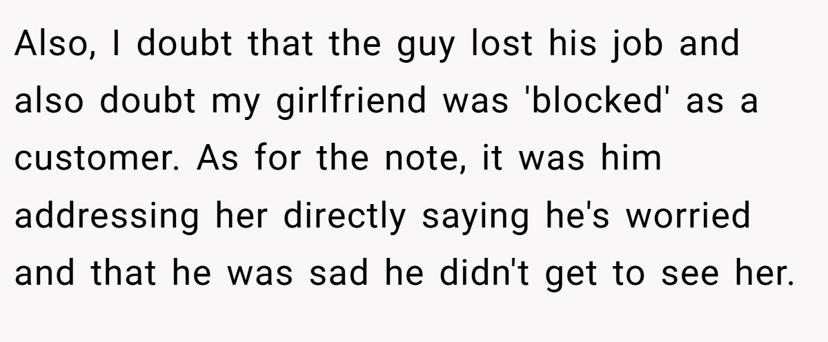 Also, I doubt that the guy lost his job and also doubt my girlfriend was 'blocked' as a customer. As for the note, it was him addressing her directly saying he's worried and that he was sad he didn't get to see her.