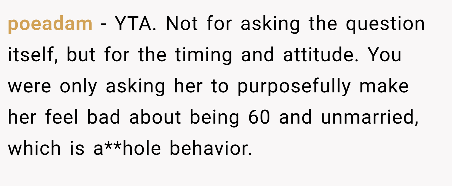 poeadam − YTA. Not for asking the question itself, but for the timing and attitude. You were only asking her to purposefully make her feel bad about being 60 and unmarried, which is a**hole behavior.