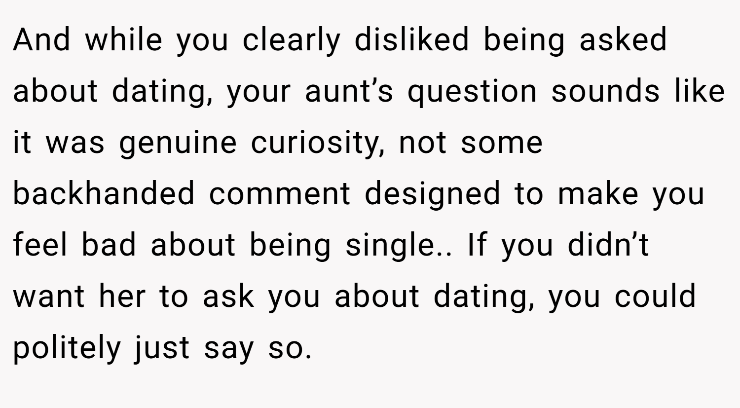 And while you clearly disliked being asked about dating, your aunt’s question sounds like it was genuine curiosity, not some backhanded comment designed to make you feel bad about being single.. If you didn’t want her to ask you about dating, you could politely just say so.