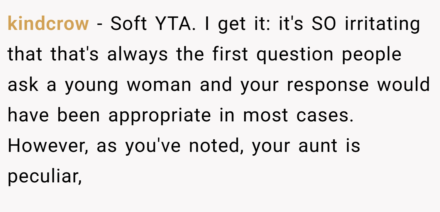 kindcrow − Soft YTA. I get it: it's SO irritating that that's always the first question people ask a young woman and your response would have been appropriate in most cases. However, as you've noted, your aunt is peculiar,