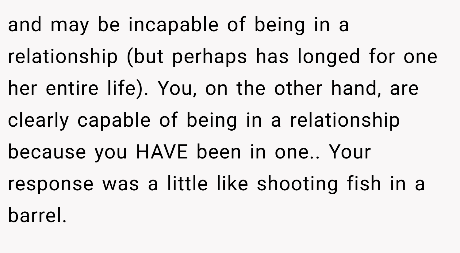 and may be incapable of being in a relationship (but perhaps has longed for one her entire life). You, on the other hand, are clearly capable of being in a relationship because you HAVE been in one.. Your response was a little like shooting fish in a barrel.