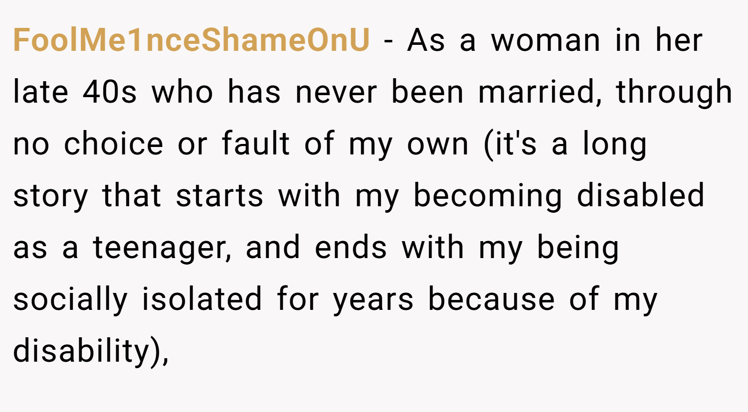 FoolMe1nceShameOnU − As a woman in her late 40s who has never been married, through no choice or fault of my own (it's a long story that starts with my becoming disabled as a teenager, and ends with my being socially isolated for years because of my disability),