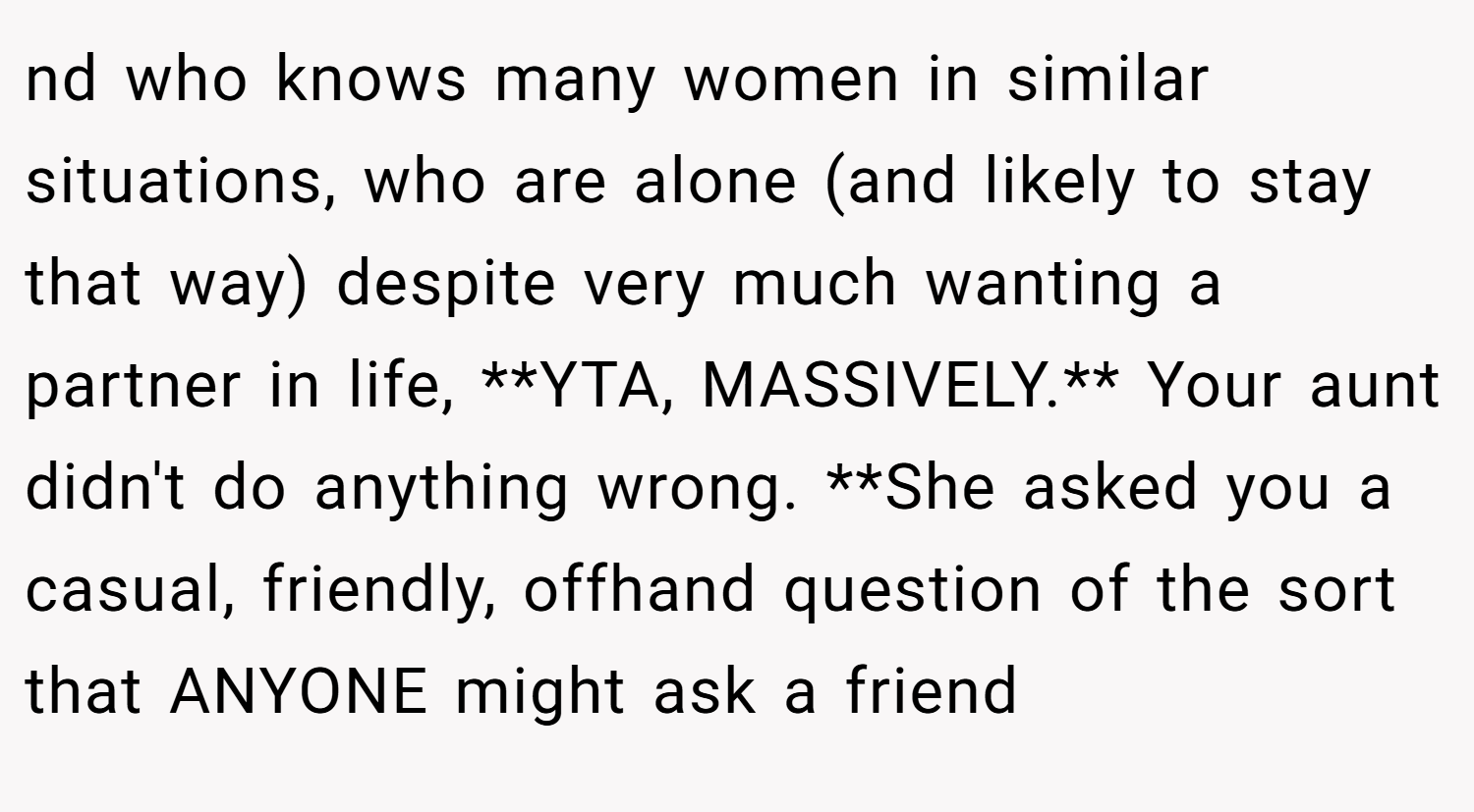 nd who knows many women in similar situations, who are alone (and likely to stay that way) despite very much wanting a partner in life, **YTA, MASSIVELY.** Your aunt didn't do anything wrong. **She asked you a casual, friendly, offhand question of the sort that ANYONE might ask a friend
