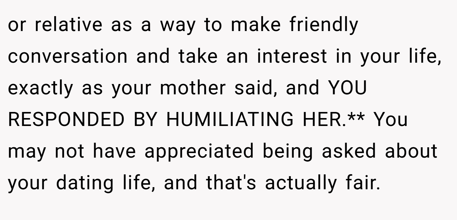 or relative as a way to make friendly conversation and take an interest in your life, exactly as your mother said, and YOU RESPONDED BY HUMILIATING HER.** You may not have appreciated being asked about your dating life, and that's actually fair.