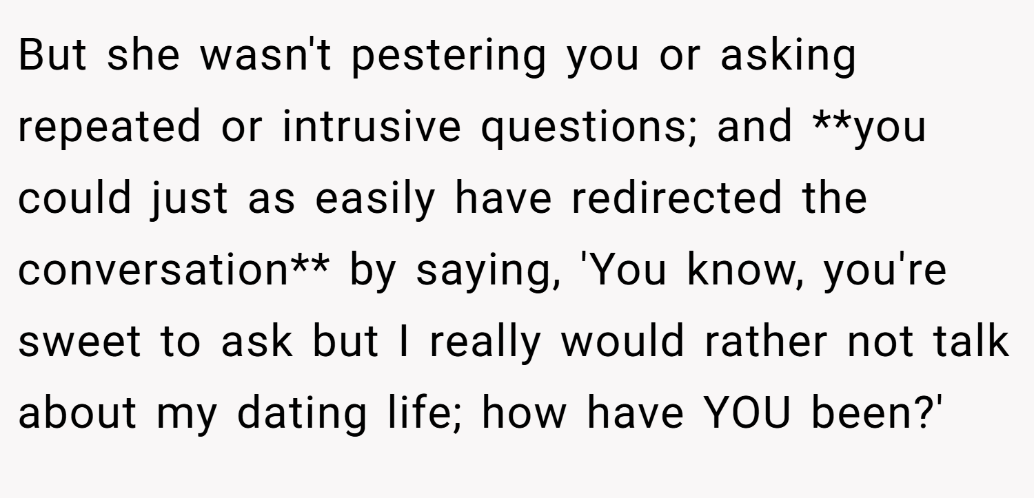 But she wasn't pestering you or asking repeated or intrusive questions; and **you could just as easily have redirected the conversation** by saying, 'You know, you're sweet to ask but I really would rather not talk about my dating life; how have YOU been?'