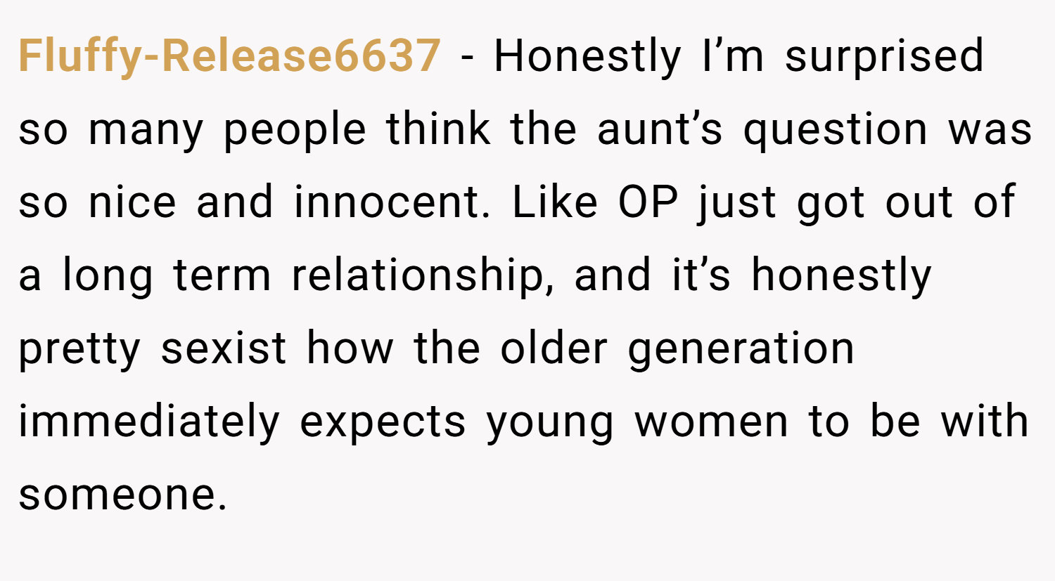 Fluffy-Release6637 − Honestly I’m surprised so many people think the aunt’s question was so nice and innocent. Like OP just got out of a long term relationship, and it’s honestly pretty sexist how the older generation immediately expects young women to be with someone.