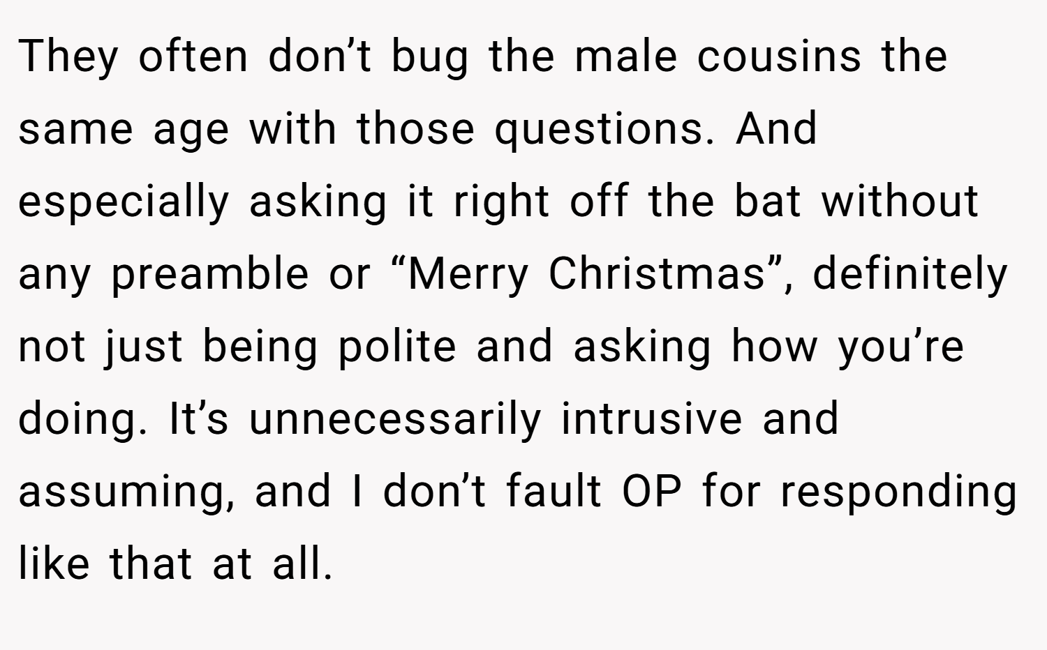 They often don’t bug the male cousins the same age with those questions. And especially asking it right off the bat without any preamble or “Merry Christmas”, definitely not just being polite and asking how you’re doing. It’s unnecessarily intrusive and assuming, and I don’t fault OP for responding like that at all.