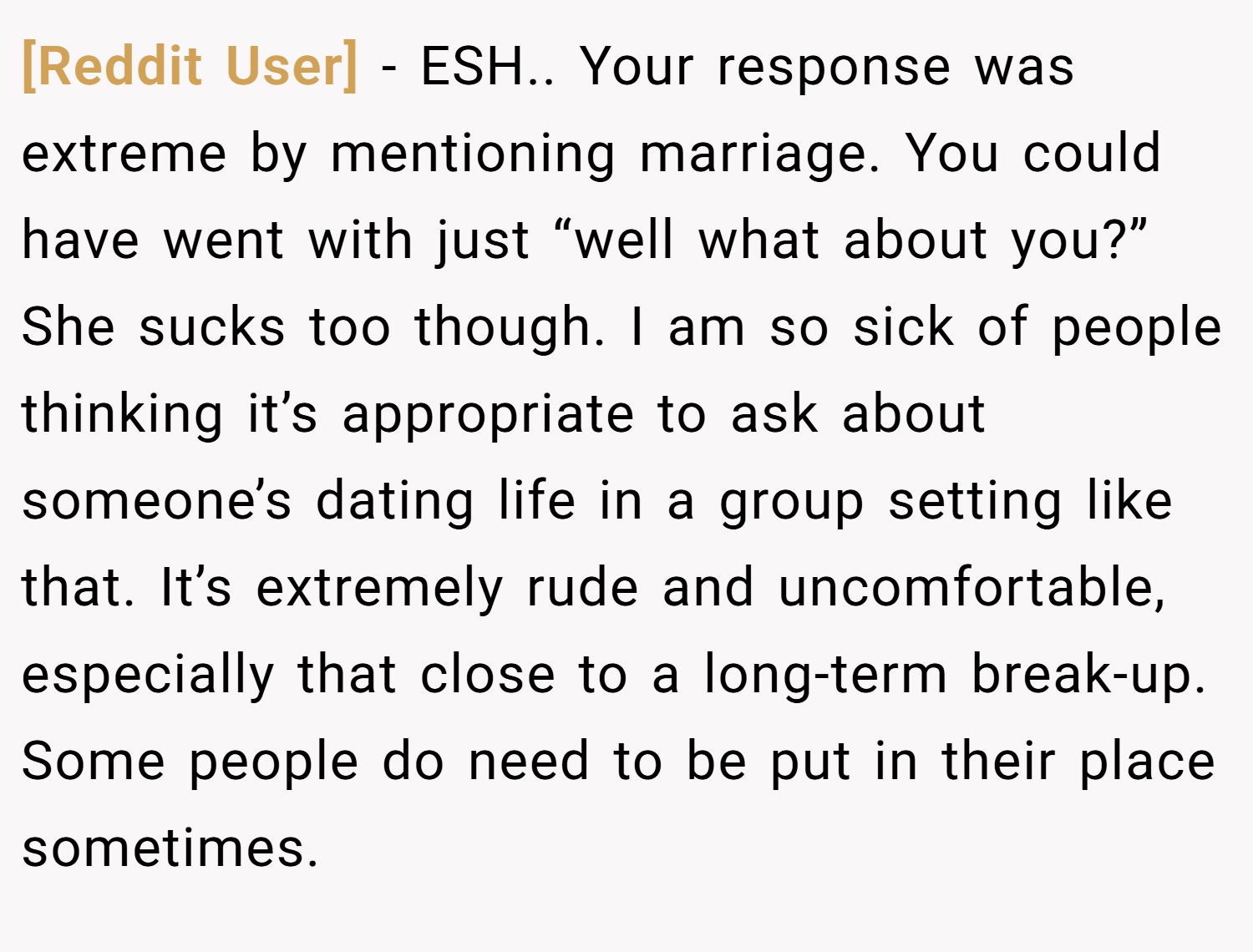 [Reddit User] − ESH.. Your response was extreme by mentioning marriage. You could have went with just “well what about you?” She sucks too though. I am so sick of people thinking it’s appropriate to ask about someone’s dating life in a group setting like that. It’s extremely rude and uncomfortable, especially that close to a long-term break-up. Some people do need to be put in their place sometimes.