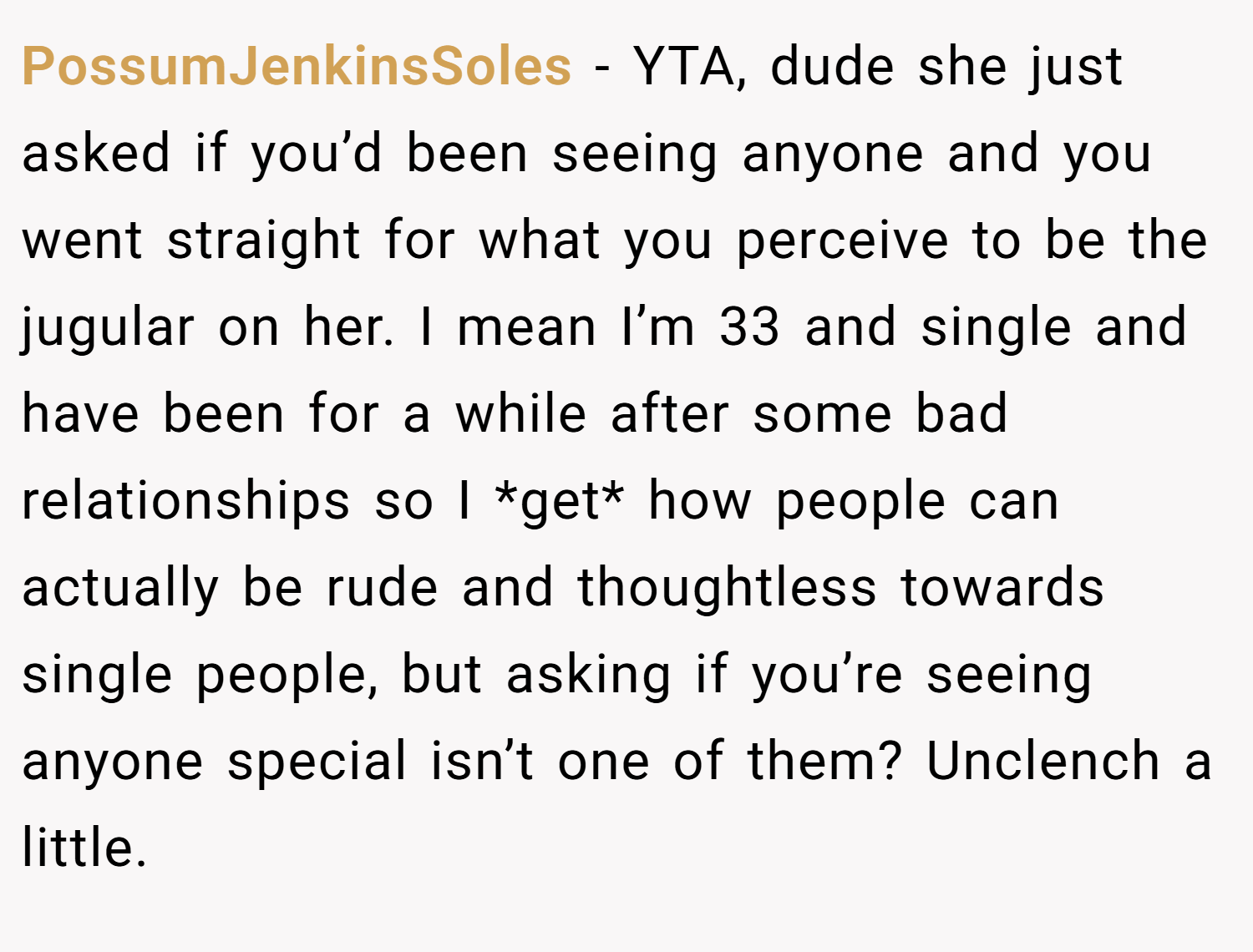 PossumJenkinsSoles − YTA, dude she just asked if you’d been seeing anyone and you went straight for what you perceive to be the jugular on her. I mean I’m 33 and single and have been for a while after some bad relationships so I *get* how people can actually be rude and thoughtless towards single people, but asking if you’re seeing anyone special isn’t one of them? Unclench a little.