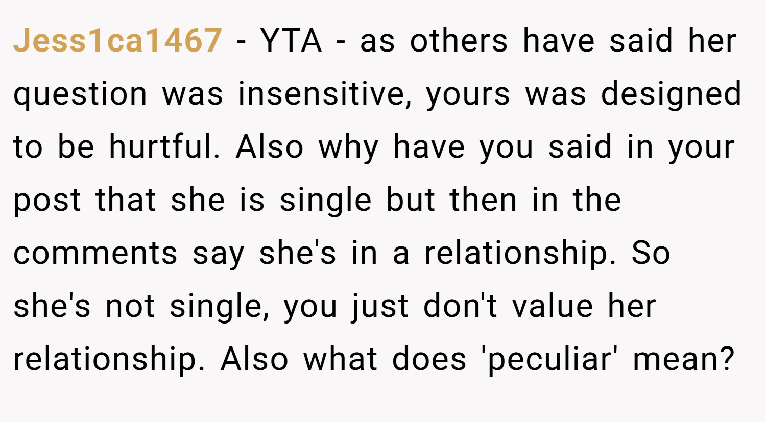 Jess1ca1467 − YTA - as others have said her question was insensitive, yours was designed to be hurtful. Also why have you said in your post that she is single but then in the comments say she's in a relationship. So she's not single, you just don't value her relationship. Also what does 'peculiar' mean?