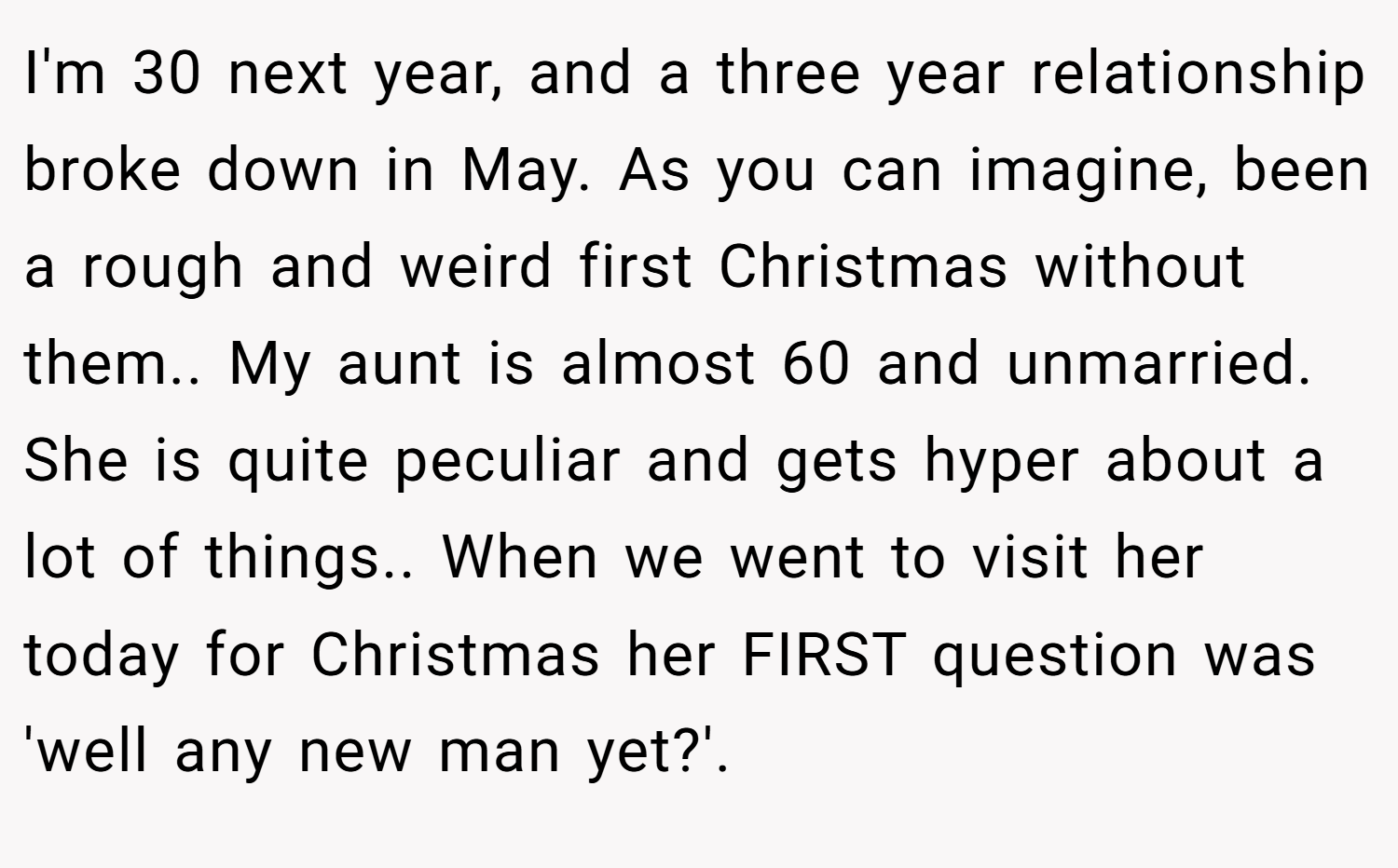 I'm 30 next year, and a three year relationship broke down in May. As you can imagine, been a rough and weird first Christmas without them.. My aunt is almost 60 and unmarried. She is quite peculiar and gets hyper about a lot of things.. When we went to visit her today for Christmas her FIRST question was 'well any new man yet?'.