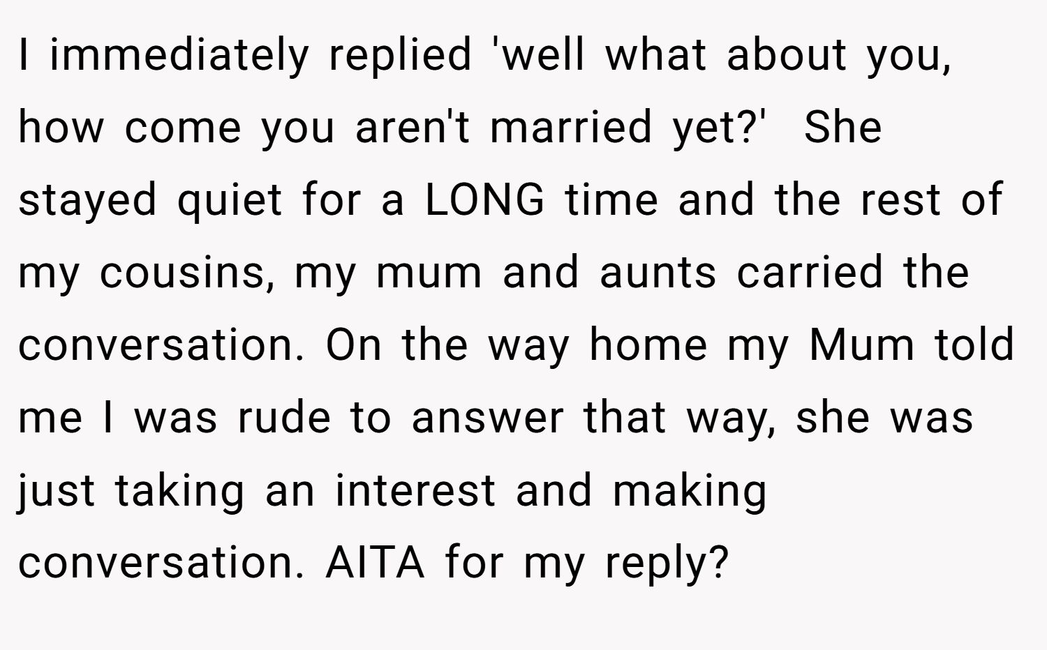 I immediately replied 'well what about you, how come you aren't married yet?'  She stayed quiet for a LONG time and the rest of my cousins, my mum and aunts carried the conversation. On the way home my Mum told me I was rude to answer that way, she was just taking an interest and making conversation. AITA for my reply?