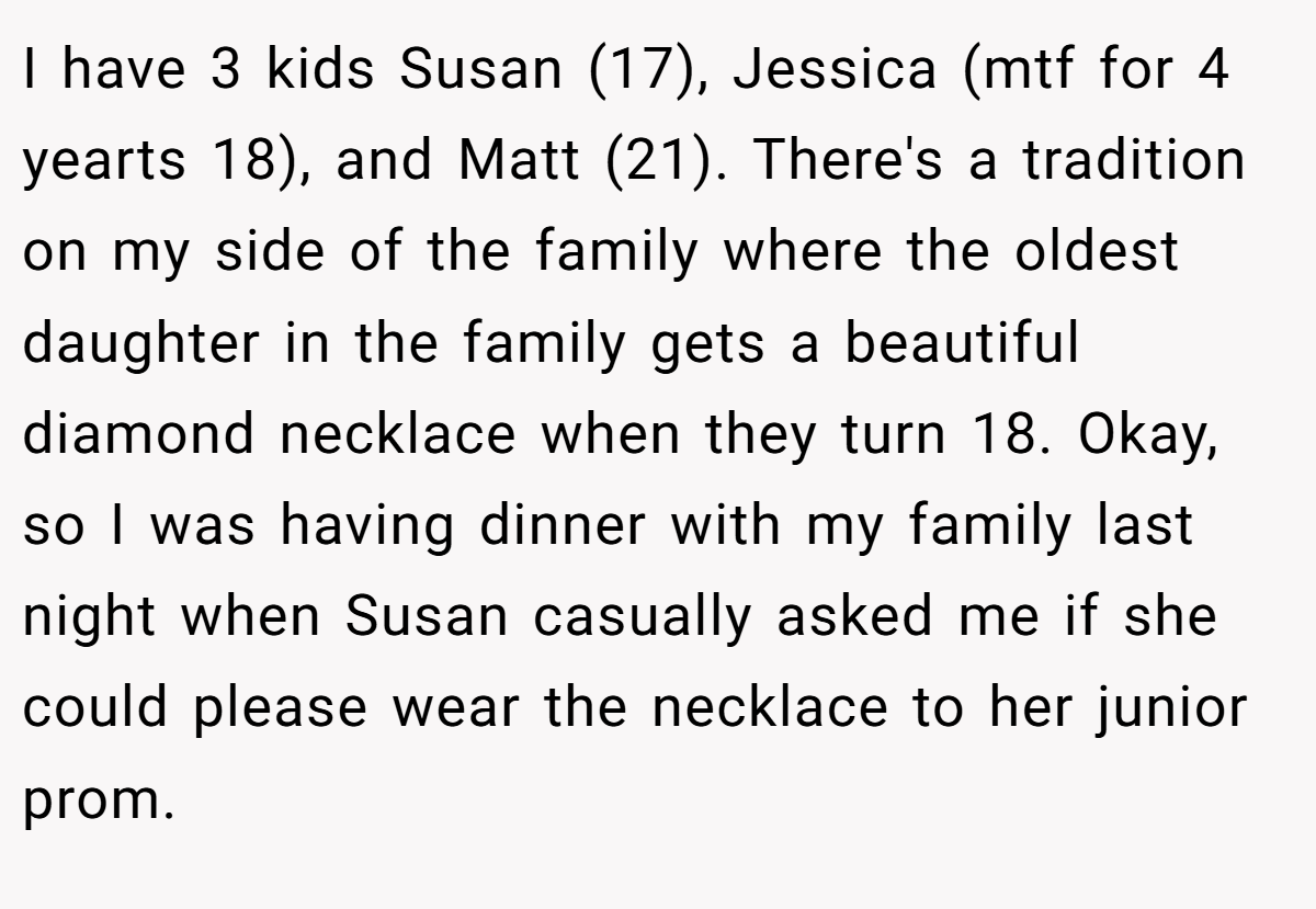 I have 3 kids Susan (17), Jessica (mtf for 4 yearts 18), and Matt (21). There's a tradition on my side of the family where the oldest daughter in the family gets a beautiful diamond necklace when they turn 18. Okay, so I was having dinner with my family last night when Susan casually asked me if she could please wear the necklace to her junior prom.