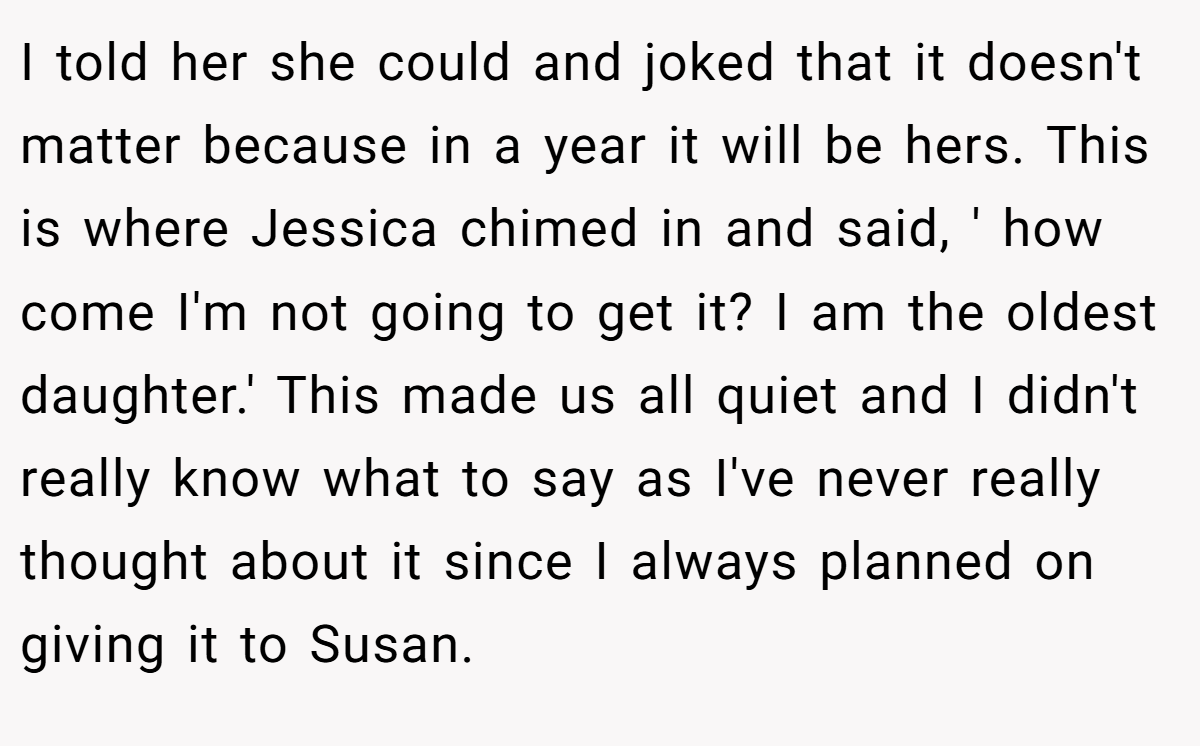I told her she could and joked that it doesn't matter because in a year it will be hers. This is where Jessica chimed in and said, ' how come I'm not going to get it? I am the oldest daughter.' This made us all quiet and I didn't really know what to say as I've never really thought about it since I always planned on giving it to Susan.