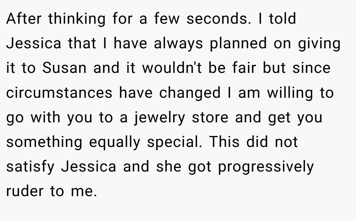 After thinking for a few seconds. I told Jessica that I have always planned on giving it to Susan and it wouldn't be fair but since circumstances have changed I am willing to go with you to a jewelry store and get you something equally special. This did not satisfy Jessica and she got progressively ruder to me.