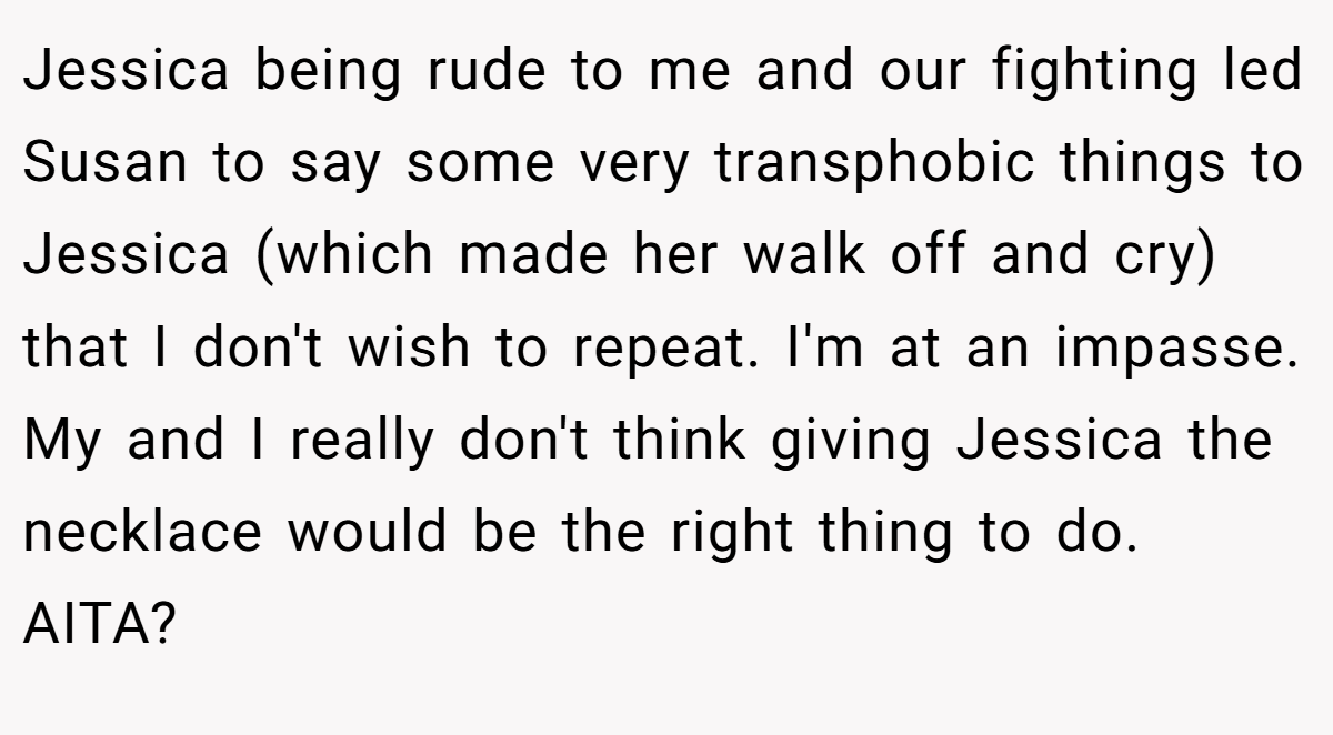 Jessica being rude to me and our fighting led Susan to say some very transphobic things to Jessica (which made her walk off and cry) that I don't wish to repeat. I'm at an impasse. My and I really don't think giving Jessica the necklace would be the right thing to do. AITA?