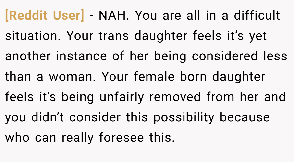 [Reddit User] − NAH. You are all in a difficult situation. Your trans daughter feels it’s yet another instance of her being considered less than a woman. Your female born daughter feels it’s being unfairly removed from her and you didn’t consider this possibility because who can really foresee this.