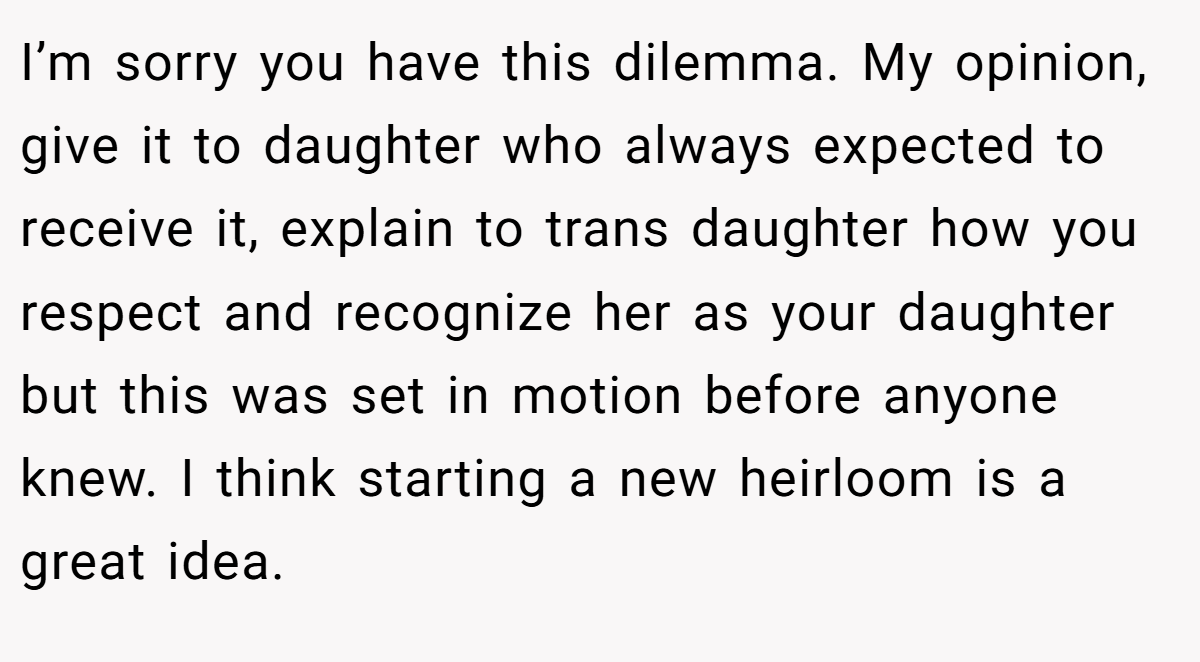 I’m sorry you have this dilemma. My opinion, give it to daughter who always expected to receive it, explain to trans daughter how you respect and recognize her as your daughter but this was set in motion before anyone knew. I think starting a new heirloom is a great idea.