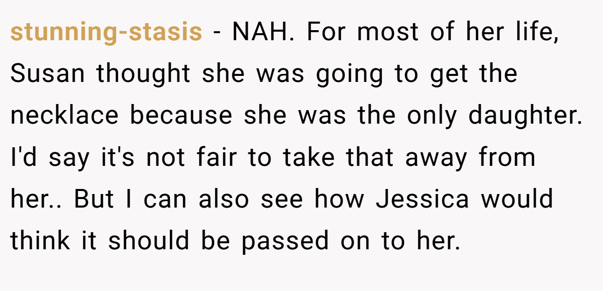 stunning-stasis − NAH. For most of her life, Susan thought she was going to get the necklace because she was the only daughter. I'd say it's not fair to take that away from her.. But I can also see how Jessica would think it should be passed on to her.