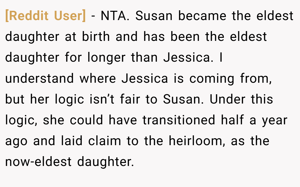 [Reddit User] − NTA. Susan became the eldest daughter at birth and has been the eldest daughter for longer than Jessica. I understand where Jessica is coming from, but her logic isn’t fair to Susan. Under this logic, she could have transitioned half a year ago and laid claim to the heirloom, as the now-eldest daughter.